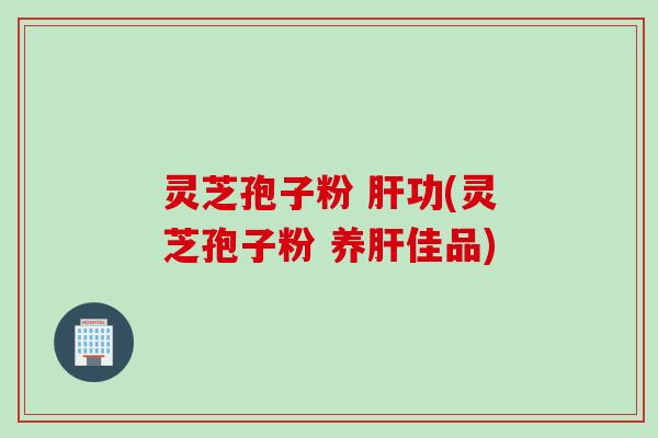 灵芝孢子粉 肝功(灵芝孢子粉 养肝佳品)