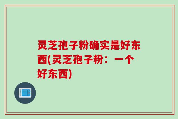 灵芝孢子粉确实是好东西(灵芝孢子粉：一个好东西)