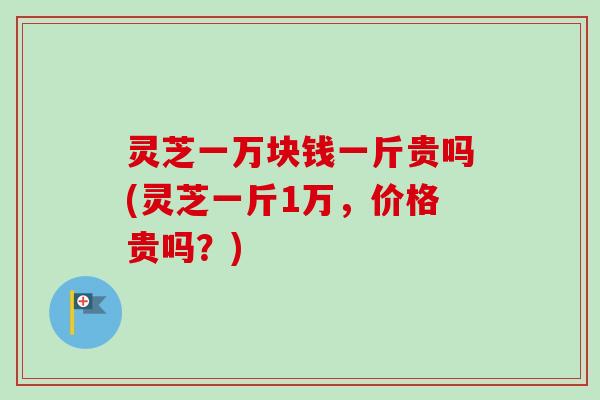 灵芝一万块钱一斤贵吗(灵芝一斤1万，价格贵吗？)