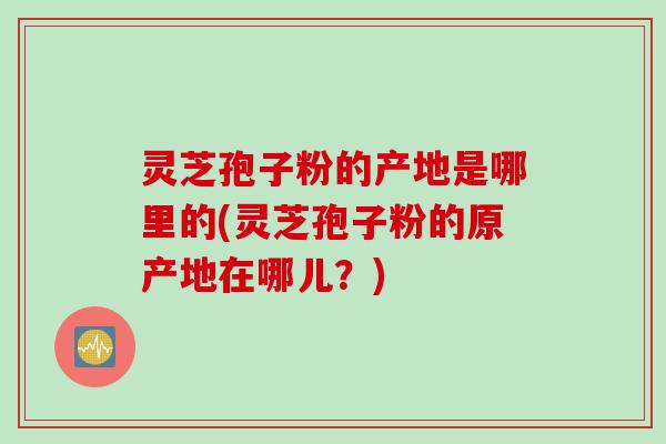 灵芝孢子粉的产地是哪里的(灵芝孢子粉的原产地在哪儿？)