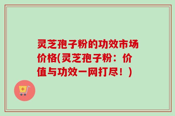 灵芝孢子粉的功效市场价格(灵芝孢子粉：价值与功效一网打尽！)