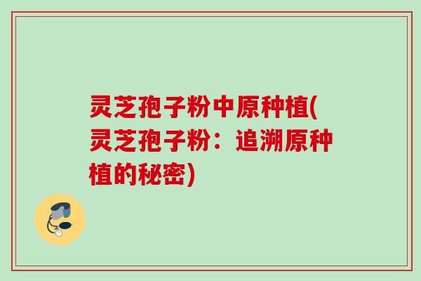 灵芝孢子粉中原种植(灵芝孢子粉：追溯原种植的秘密)
