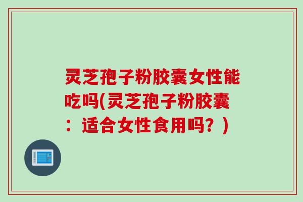 灵芝孢子粉胶囊女性能吃吗(灵芝孢子粉胶囊：适合女性食用吗？)