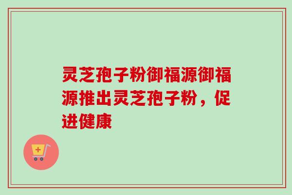 灵芝孢子粉御福源御福源推出灵芝孢子粉,促进健康 灵芝孢子粉御福源御福源推出灵芝孢子粉,促进健康