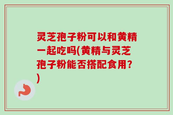 灵芝孢子粉可以和黄精一起吃吗(黄精与灵芝孢子粉能否搭配食用？)