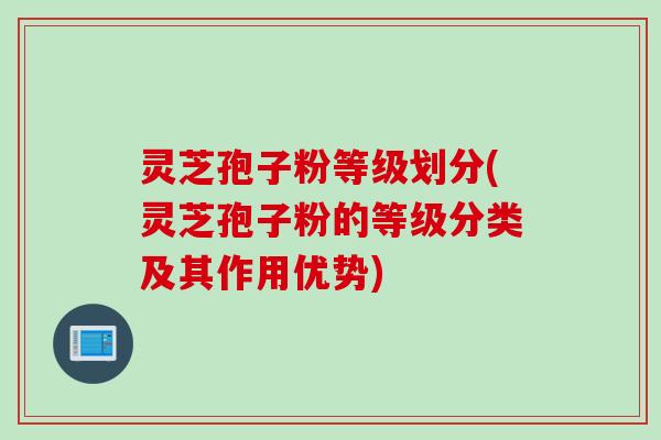灵芝孢子粉等级划分(灵芝孢子粉的等级分类及其作用优势)