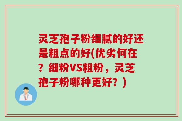 灵芝孢子粉细腻的好还是粗点的好(优劣何在？细粉VS粗粉，灵芝孢子粉哪种更好？)