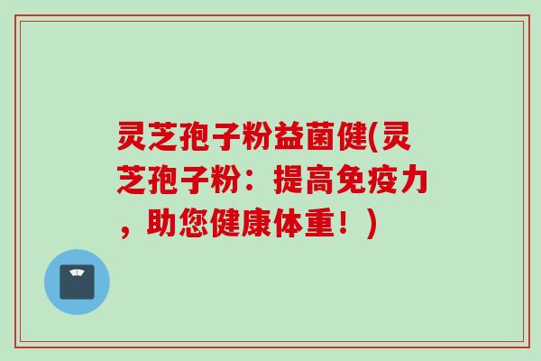 灵芝孢子粉益菌健(灵芝孢子粉：提高免疫力，助您健康体重！)