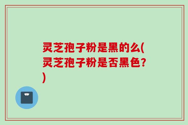 灵芝孢子粉是黑的么(灵芝孢子粉是否黑色？)