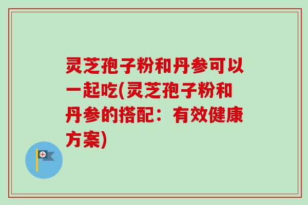 灵芝孢子粉和丹参可以一起吃(灵芝孢子粉和丹参的搭配：有效健康方案)