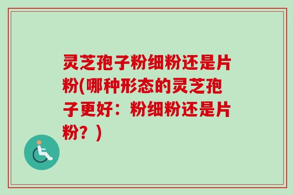 灵芝孢子粉细粉还是片粉(哪种形态的灵芝孢子更好：粉细粉还是片粉？)