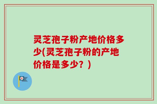 灵芝孢子粉产地价格多少(灵芝孢子粉的产地价格是多少？)