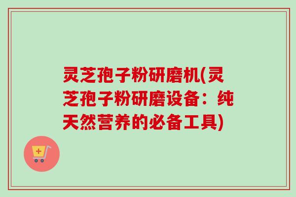 灵芝孢子粉研磨机(灵芝孢子粉研磨设备：纯天然营养的必备工具)