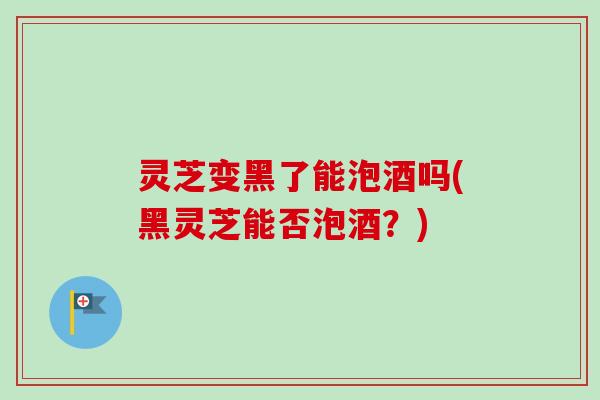 灵芝变黑了能泡酒吗(黑灵芝能否泡酒？)