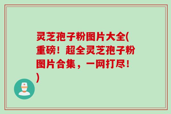 灵芝孢子粉图片大全(重磅！超全灵芝孢子粉图片合集，一网打尽！)