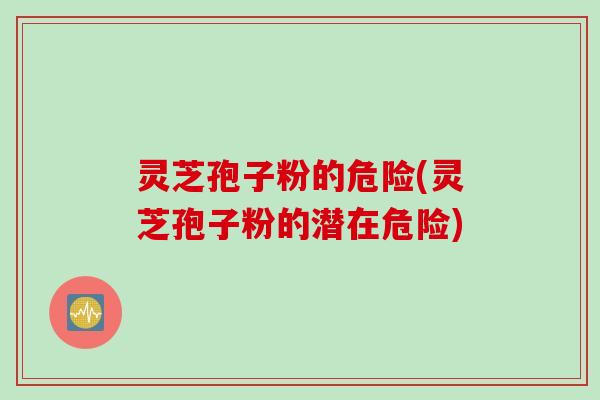 灵芝孢子粉的危险(灵芝孢子粉的潜在危险)