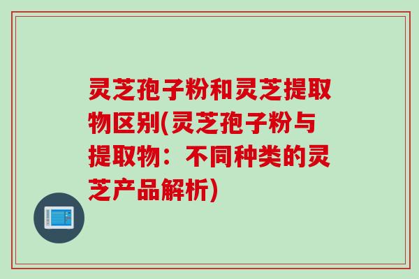 灵芝孢子粉和灵芝提取物区别(灵芝孢子粉与提取物：不同种类的灵芝产品解析)