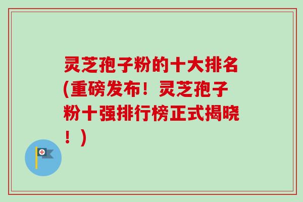 灵芝孢子粉的十大排名(重磅发布！灵芝孢子粉十强排行榜正式揭晓！)