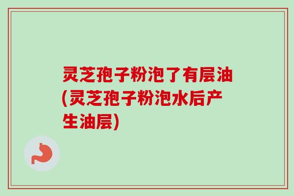 灵芝孢子粉泡了有层油(灵芝孢子粉泡水后产生油层)