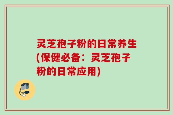 灵芝孢子粉的日常养生(保健必备：灵芝孢子粉的日常应用)