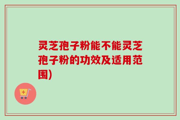 灵芝孢子粉能不能灵芝孢子粉的功效及适用范围)