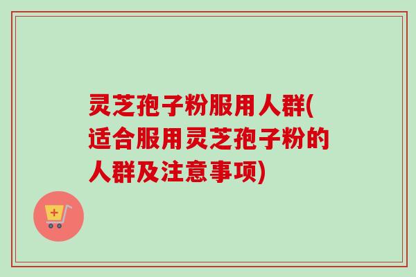 灵芝孢子粉服用人群(适合服用灵芝孢子粉的人群及注意事项)