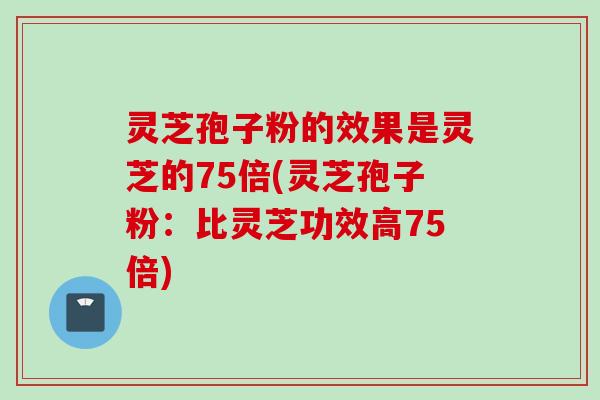 灵芝孢子粉的效果是灵芝的75倍(灵芝孢子粉：比灵芝功效高75倍)