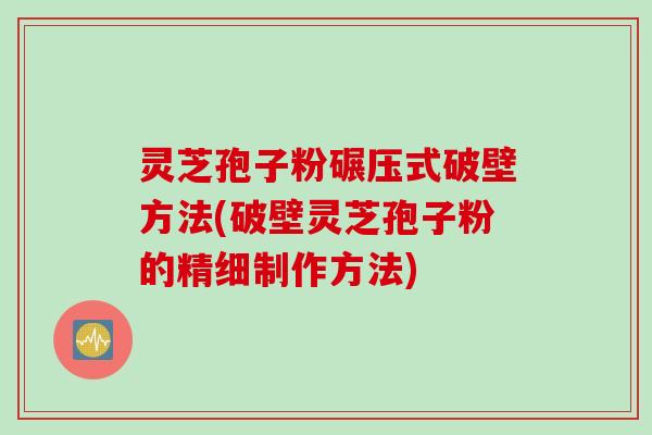 灵芝孢子粉碾压式破壁方法(破壁灵芝孢子粉的精细制作方法)