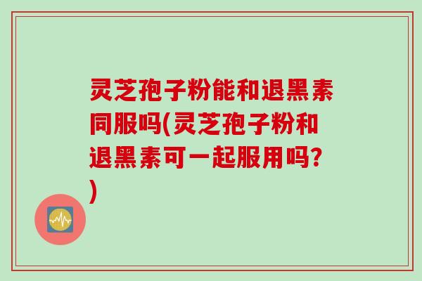 灵芝孢子粉能和退黑素同服吗(灵芝孢子粉和退黑素可一起服用吗?) 灵芝孢子粉能和退黑素同服吗(灵芝孢子粉和退黑素可一起服用吗?)