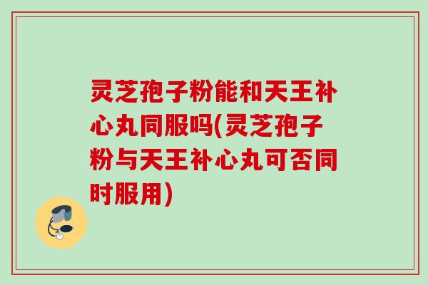灵芝孢子粉能和天王补心丸同服吗(灵芝孢子粉与天王补心丸可否同时服用)
