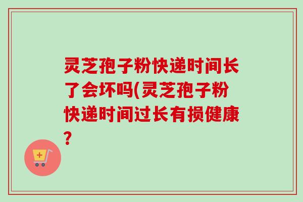 灵芝孢子粉快递时间长了会坏吗(灵芝孢子粉快递时间过长有损健康？