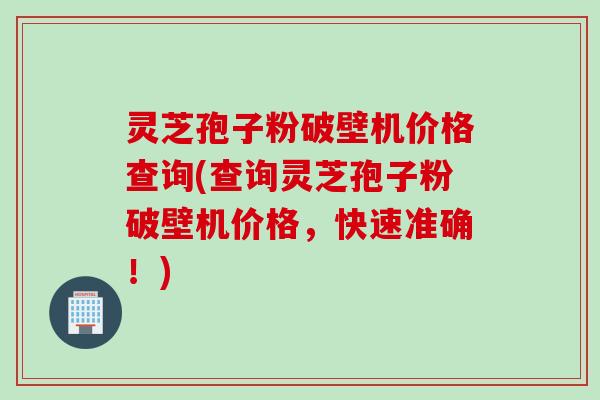 灵芝孢子粉破壁机价格查询(查询灵芝孢子粉破壁机价格，快速准确！)