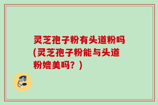 灵芝孢子粉有头道粉吗(灵芝孢子粉能与头道粉媲美吗？)