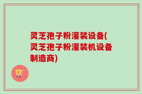 灵芝孢子粉灌装设备(灵芝孢子粉灌装机设备制造商)