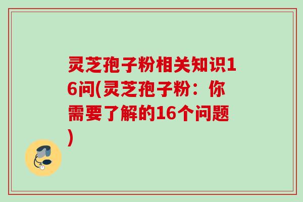 灵芝孢子粉相关知识16问(灵芝孢子粉：你需要了解的16个问题)
