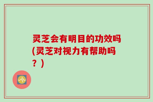 灵芝会有明目的功效吗(灵芝对视力有帮助吗？)