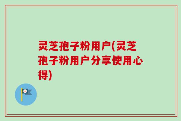 灵芝孢子粉用户(灵芝孢子粉用户分享使用心得)