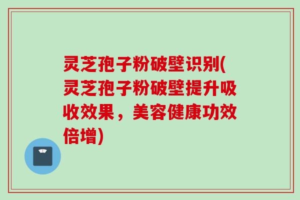 灵芝孢子粉破壁识别(灵芝孢子粉破壁提升吸收效果，美容健康功效倍增)
