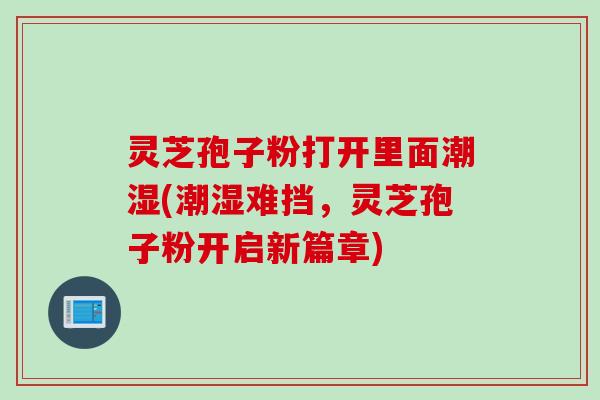 灵芝孢子粉打开里面潮湿(潮湿难挡，灵芝孢子粉开启新篇章)