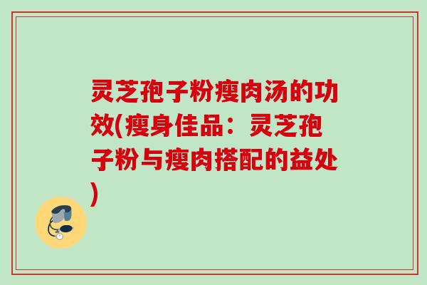 灵芝孢子粉瘦肉汤的功效(瘦身佳品：灵芝孢子粉与瘦肉搭配的益处)