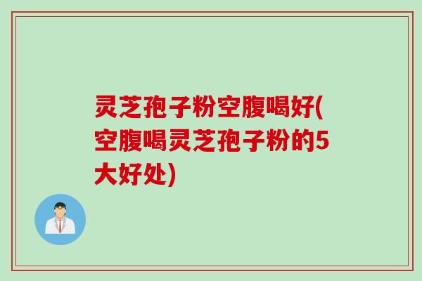 灵芝孢子粉空腹喝好(空腹喝灵芝孢子粉的5大好处)