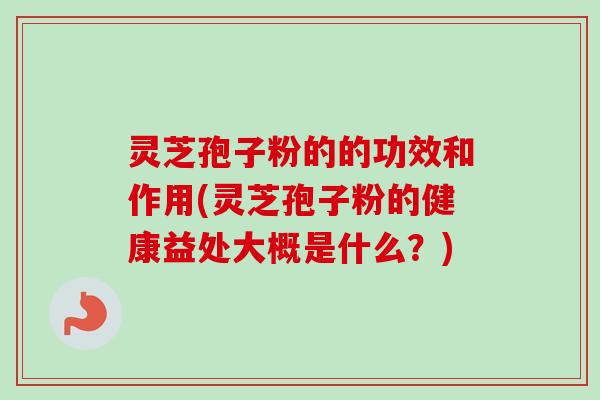 灵芝孢子粉的的功效和作用(灵芝孢子粉的健康益处大概是什么？)