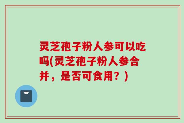 灵芝孢子粉人参可以吃吗(灵芝孢子粉人参合并，是否可食用？)