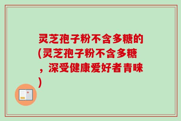 灵芝孢子粉不含多糖的(灵芝孢子粉不含多糖，深受健康爱好者青睐)