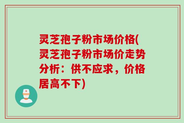 灵芝孢子粉市场价格(灵芝孢子粉市场价走势分析:供不应求,价格居高不下) 灵芝孢子粉市场价格(灵芝孢子粉市场价走势分析:供不应求,价格居高不下)