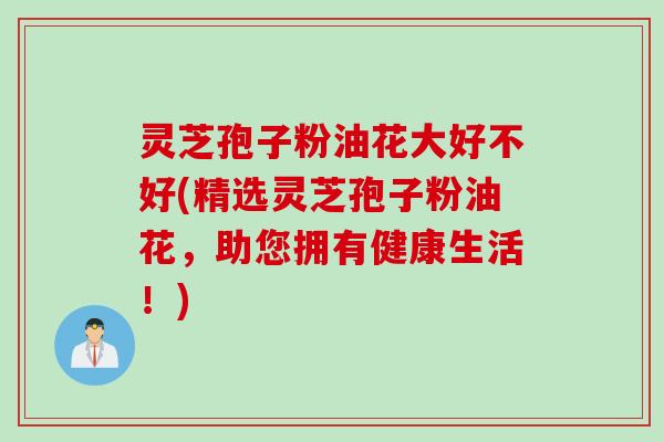 灵芝孢子粉油花大好不好(精选灵芝孢子粉油花，助您拥有健康生活！)