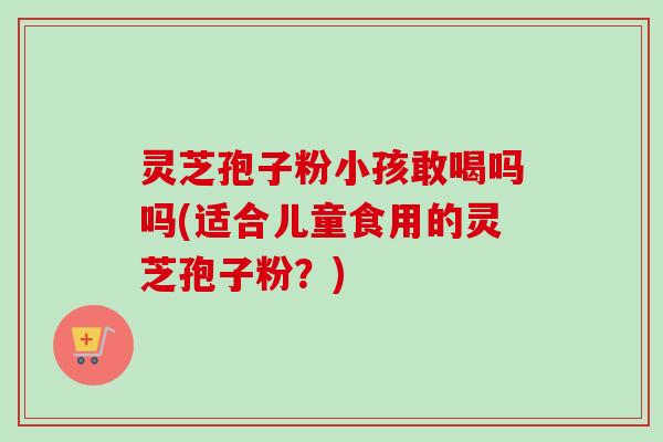 灵芝孢子粉小孩敢喝吗吗(适合儿童食用的灵芝孢子粉？)