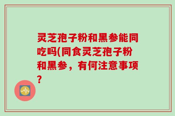 灵芝孢子粉和黑参能同吃吗(同食灵芝孢子粉和黑参，有何注意事项？