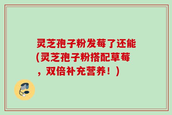 灵芝孢子粉发莓了还能(灵芝孢子粉搭配草莓，双倍补充营养！)