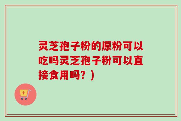 灵芝孢子粉的原粉可以吃吗灵芝孢子粉可以直接食用吗？)